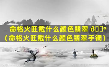 命格火旺戴什么颜色翡翠 🐺 （命格火旺戴什么颜色翡翠手镯）